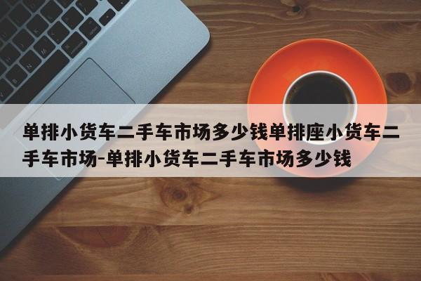 单排小货车二手车市场多少钱单排座小货车二手车市场-单排小货车二手车市场多少钱