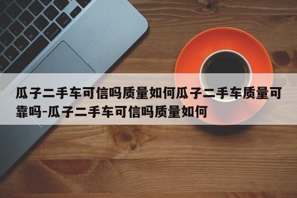 瓜子二手车可信吗质量如何瓜子二手车质量可靠吗-瓜子二手车可信吗质量如何