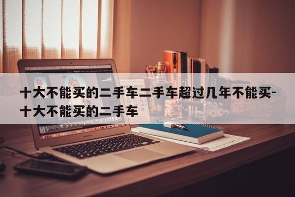 十大不能买的二手车二手车超过几年不能买-十大不能买的二手车