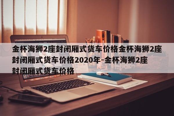 金杯海狮2座封闭厢式货车价格金杯海狮2座封闭厢式货车价格2020年-金杯海狮2座封闭厢式货车价格