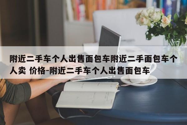 附近二手车个人出售面包车附近二手面包车个人卖 价格-附近二手车个人出售面包车
