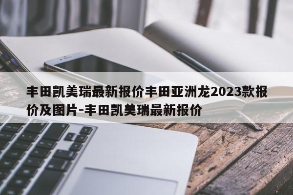 丰田凯美瑞最新报价丰田亚洲龙2023款报价及图片-丰田凯美瑞最新报价