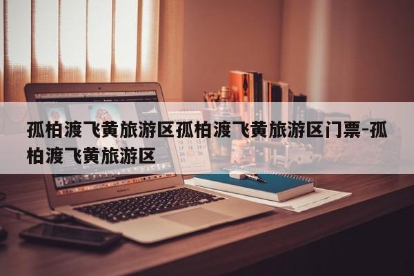 孤柏渡飞黄旅游区孤柏渡飞黄旅游区门票-孤柏渡飞黄旅游区