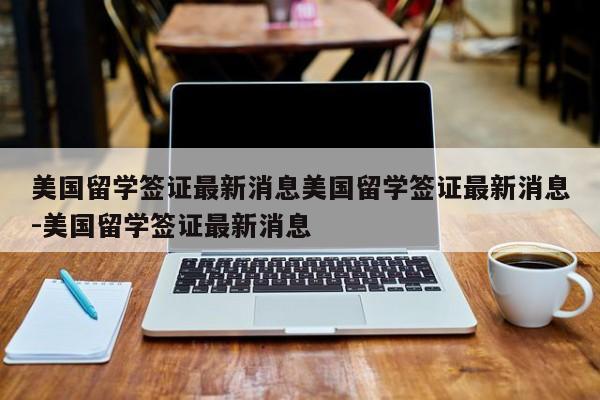 美国留学签证最新消息美国留学签证最新消息-美国留学签证最新消息
