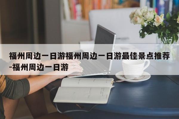 福州周边一日游福州周边一日游最佳景点推荐-福州周边一日游