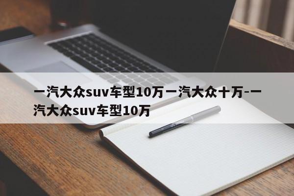 一汽大众suv车型10万一汽大众十万-一汽大众suv车型10万