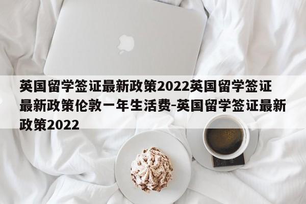 英国留学签证最新政策2022英国留学签证最新政策伦敦一年生活费-英国留学签证最新政策2022