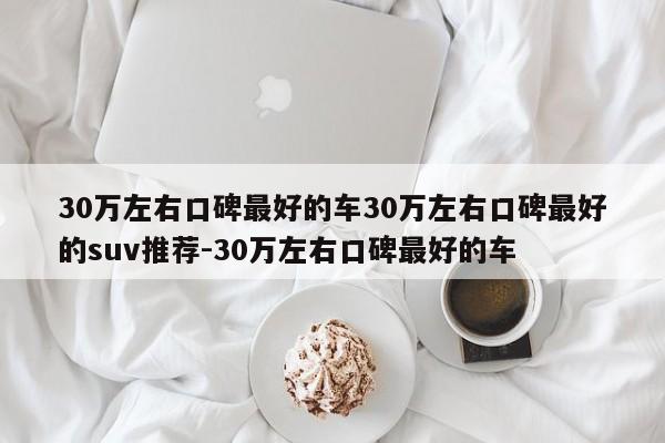 30万左右口碑最好的车30万左右口碑最好的suv推荐-30万左右口碑最好的车