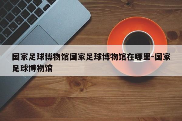 国家足球博物馆国家足球博物馆在哪里-国家足球博物馆