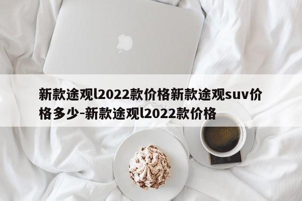 新款途观l2022款价格新款途观suv价格多少-新款途观l2022款价格