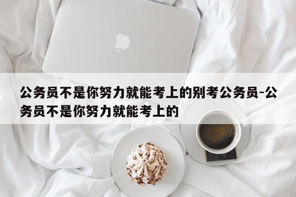 公务员不是你努力就能考上的别考公务员-公务员不是你努力就能考上的