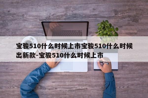 宝骏510什么时候上市宝骏510什么时候出新款-宝骏510什么时候上市