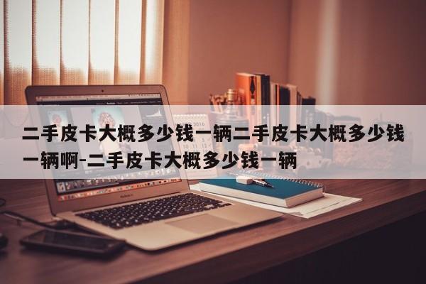 二手皮卡大概多少钱一辆二手皮卡大概多少钱一辆啊-二手皮卡大概多少钱一辆