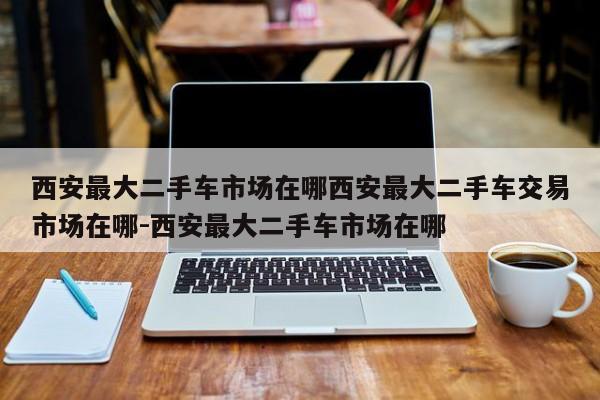 西安最大二手车市场在哪西安最大二手车交易市场在哪-西安最大二手车市场在哪