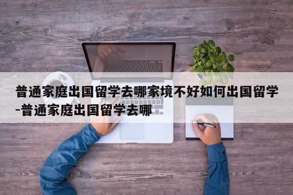 普通家庭出国留学去哪家境不好如何出国留学-普通家庭出国留学去哪