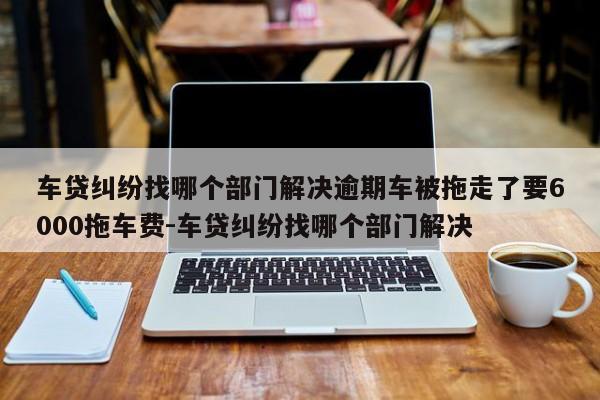 车贷纠纷找哪个部门解决逾期车被拖走了要6000拖车费-车贷纠纷找哪个部门解决