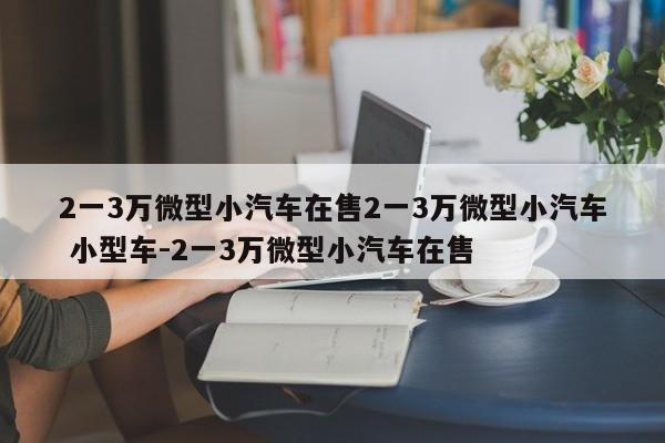 2一3万微型小汽车在售2一3万微型小汽车 小型车-2一3万微型小汽车在售
