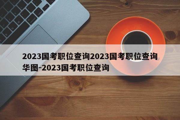 2023国考职位查询2023国考职位查询华图-2023国考职位查询