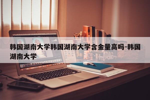 韩国湖南大学韩国湖南大学含金量高吗-韩国湖南大学