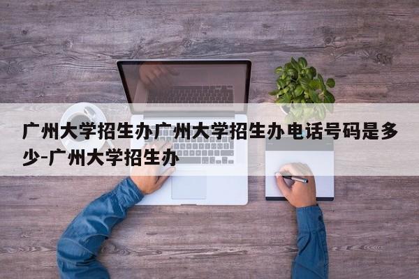 广州大学招生办广州大学招生办电话号码是多少-广州大学招生办