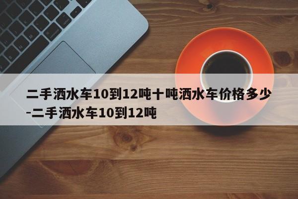 二手洒水车10到12吨十吨洒水车价格多少-二手洒水车10到12吨