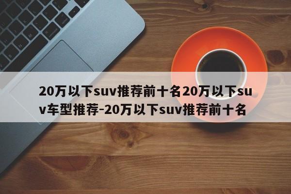 20万以下suv推荐前十名20万以下suv车型推荐-20万以下suv推荐前十名