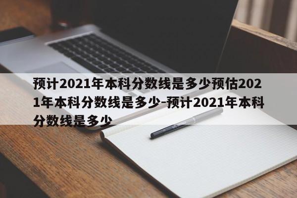 预计2021年本科分数线是多少预估2021年本科分数线是多少-预计2021年本科分数线是多少