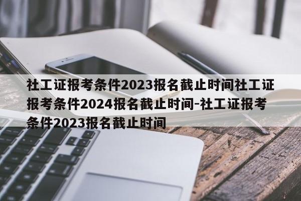 社工证报考条件2023报名截止时间社工证报考条件2024报名截止时间-社工证报考条件2023报名截止时间