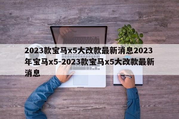 2023款宝马x5大改款最新消息2023年宝马x5-2023款宝马x5大改款最新消息