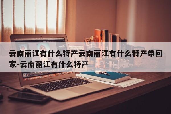 云南丽江有什么特产云南丽江有什么特产带回家-云南丽江有什么特产