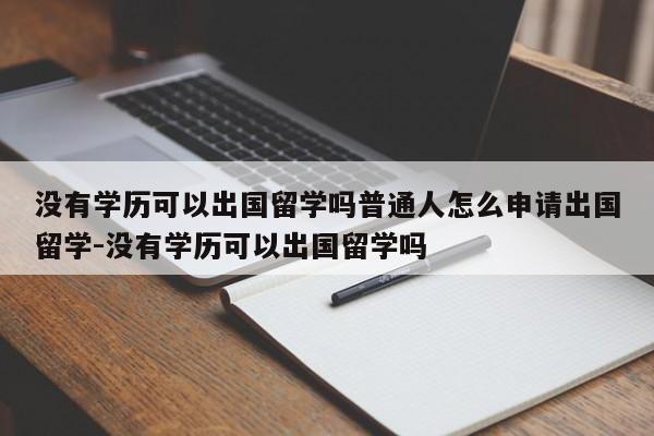 没有学历可以出国留学吗普通人怎么申请出国留学-没有学历可以出国留学吗