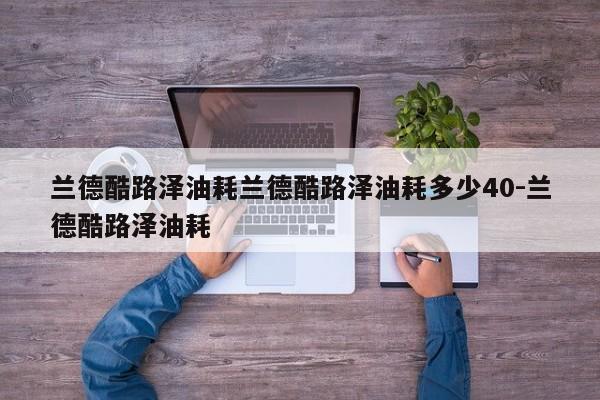兰德酷路泽油耗兰德酷路泽油耗多少40-兰德酷路泽油耗