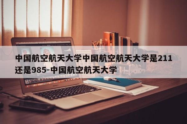 中国航空航天大学中国航空航天大学是211还是985-中国航空航天大学
