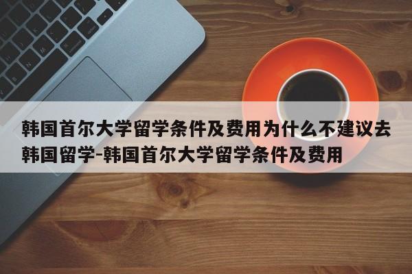 韩国首尔大学留学条件及费用为什么不建议去韩国留学-韩国首尔大学留学条件及费用