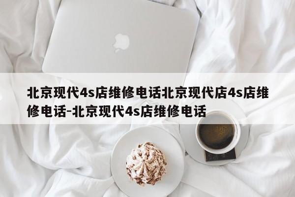 北京现代4s店维修电话北京现代店4s店维修电话-北京现代4s店维修电话