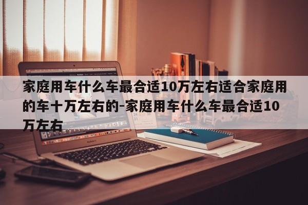 家庭用车什么车最合适10万左右适合家庭用的车十万左右的-家庭用车什么车最合适10万左右