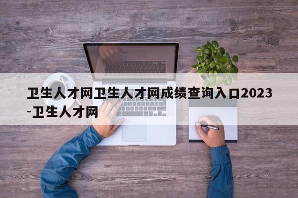 卫生人才网卫生人才网成绩查询入口2023-卫生人才网