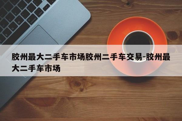 胶州最大二手车市场胶州二手车交易-胶州最大二手车市场