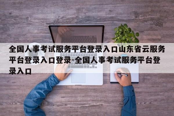 全国人事考试服务平台登录入口山东省云服务平台登录入口登录-全国人事考试服务平台登录入口