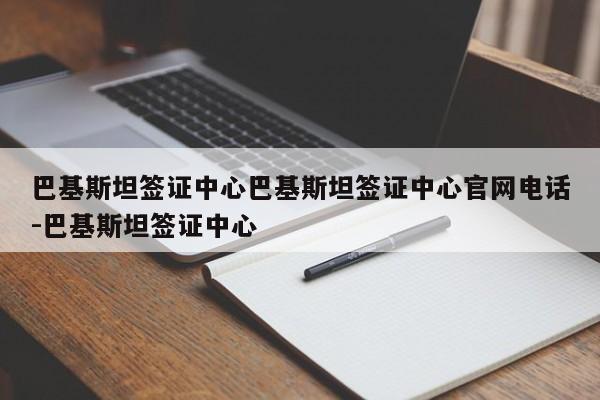 巴基斯坦签证中心巴基斯坦签证中心官网电话-巴基斯坦签证中心