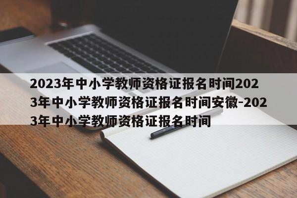 2023年中小学教师资格证报名时间2023年中小学教师资格证报名时间安徽-2023年中小学教师资格证报名时间
