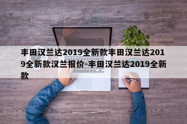 丰田汉兰达2019全新款丰田汉兰达2019全新款汉兰报价-丰田汉兰达2019全新款