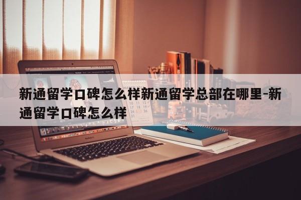 新通留学口碑怎么样新通留学总部在哪里-新通留学口碑怎么样