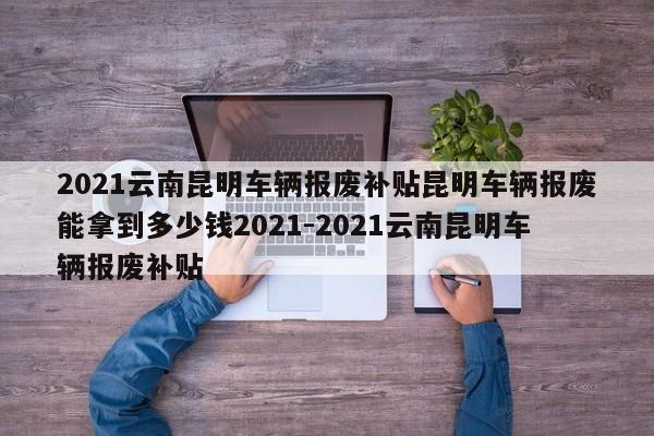 2021云南昆明车辆报废补贴昆明车辆报废能拿到多少钱2021-2021云南昆明车辆报废补贴
