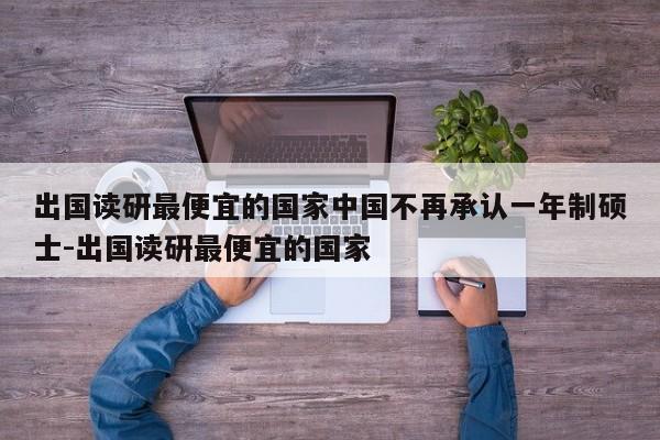 出国读研最便宜的国家中国不再承认一年制硕士-出国读研最便宜的国家