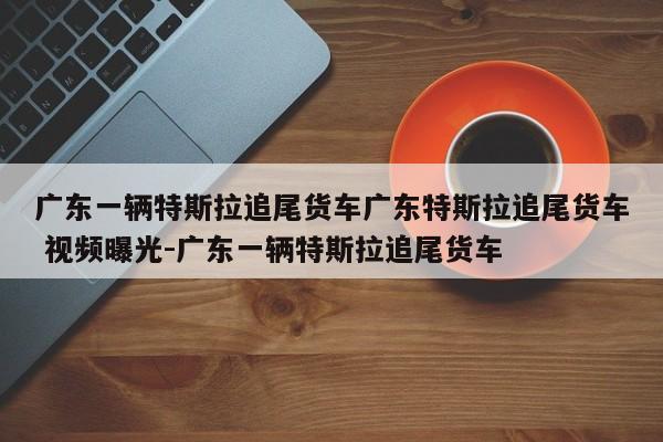 广东一辆特斯拉追尾货车广东特斯拉追尾货车 视频曝光-广东一辆特斯拉追尾货车