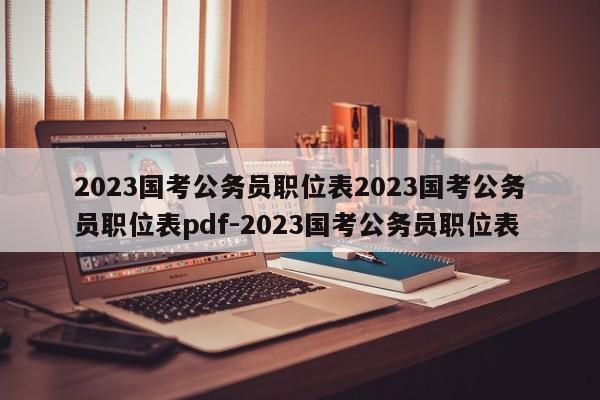 2023国考公务员职位表2023国考公务员职位表pdf-2023国考公务员职位表
