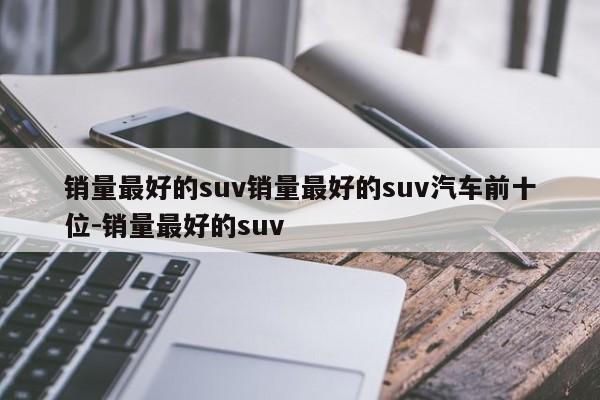 销量最好的suv销量最好的suv汽车前十位-销量最好的suv