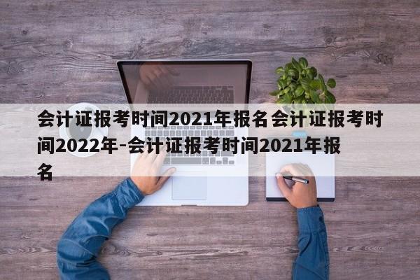 会计证报考时间2021年报名会计证报考时间2022年-会计证报考时间2021年报名