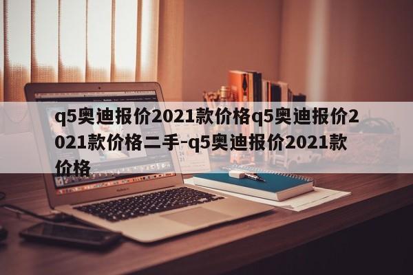 q5奥迪报价2021款价格q5奥迪报价2021款价格二手-q5奥迪报价2021款价格